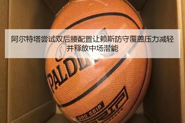 阿尔特塔尝试双后腰配置让赖斯防守覆盖压力减轻并释放中场潜能