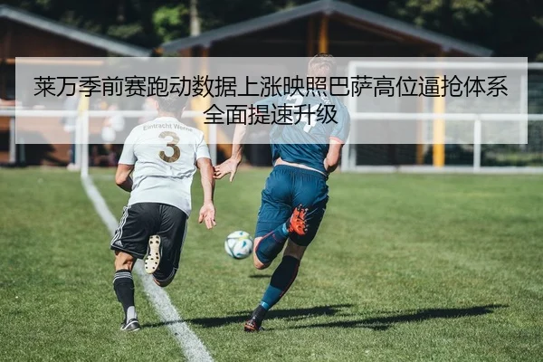 莱万季前赛跑动数据上涨映照巴萨高位逼抢体系全面提速升级
